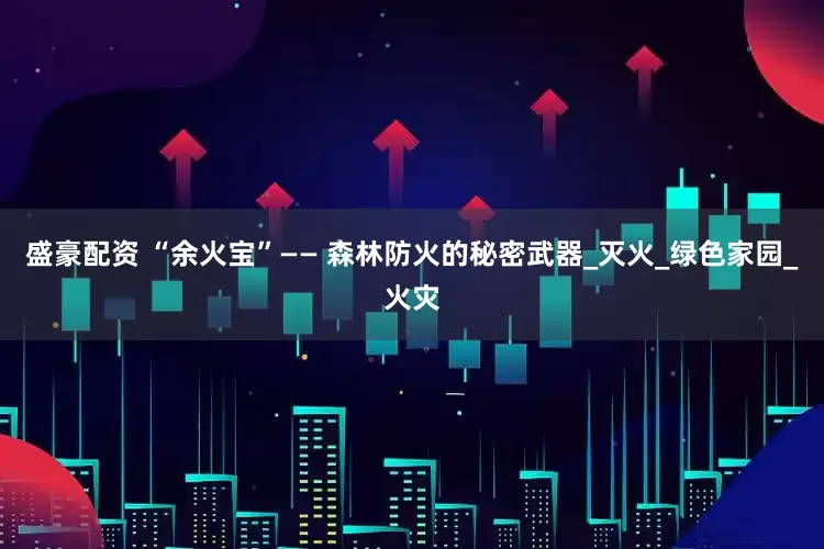 盛豪配资 “余火宝”—— 森林防火的秘密武器_灭火_绿色家园_火灾