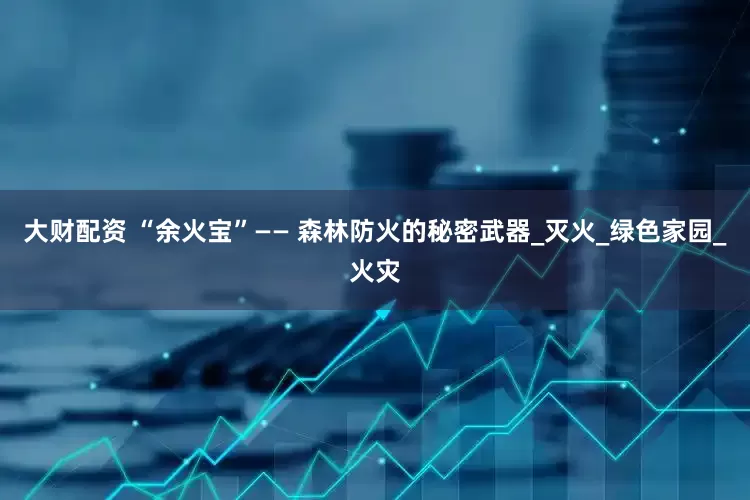 大财配资 “余火宝”—— 森林防火的秘密武器_灭火_绿色家园_火灾