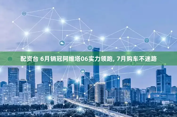 配资台 6月销冠阿维塔06实力领跑, 7月购车不迷路