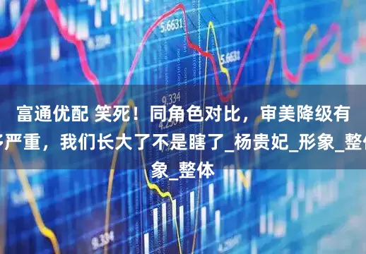 富通优配 笑死！同角色对比，审美降级有多严重，我们长大了不是瞎了_杨贵妃_形象_整体