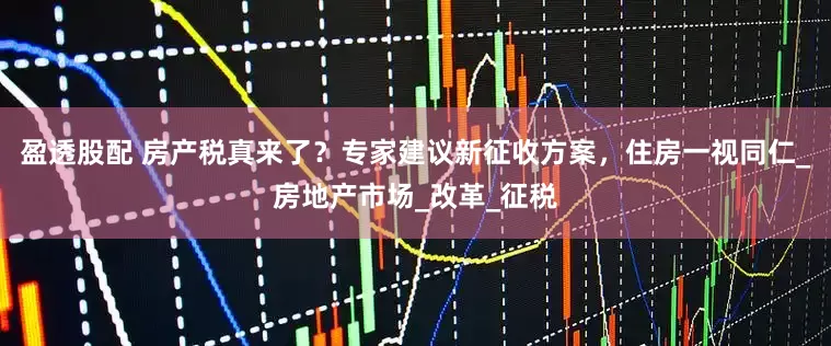 盈透股配 房产税真来了？专家建议新征收方案，住房一视同仁_房地产市场_改革_征税