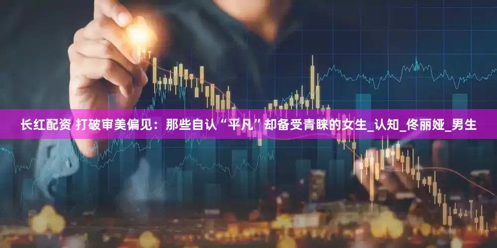 长红配资 打破审美偏见：那些自认“平凡”却备受青睐的女生_认知_佟丽娅_男生