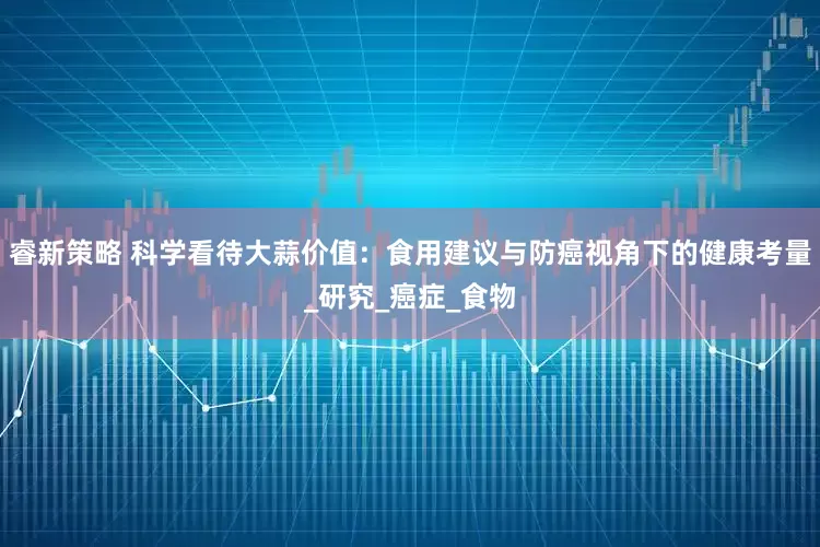 睿新策略 科学看待大蒜价值：食用建议与防癌视角下的健康考量_研究_癌症_食物