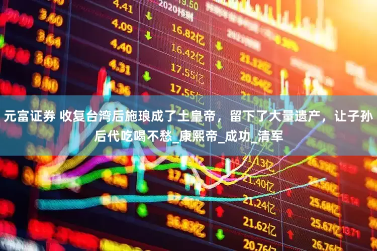 元富证券 收复台湾后施琅成了土皇帝，留下了大量遗产，让子孙后代吃喝不愁_康熙帝_成功_清军