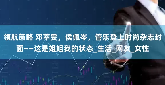 领航策略 邓萃雯，侯佩岑，管乐登上时尚杂志封面——这是姐姐我的状态_生活_网友_女性