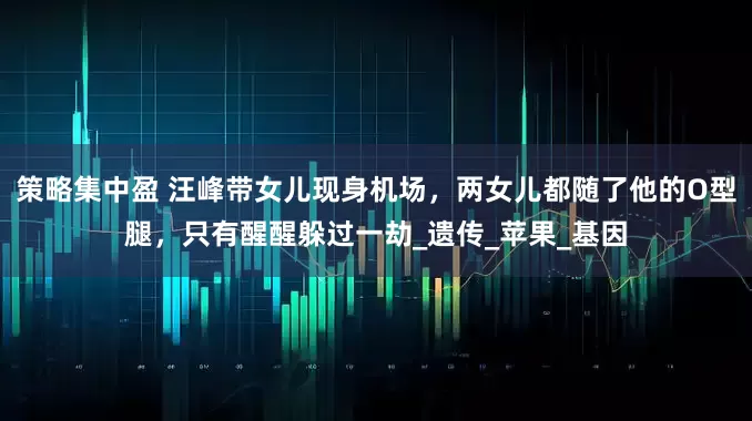 策略集中盈 汪峰带女儿现身机场，两女儿都随了他的O型腿，只有醒醒躲过一劫_遗传_苹果_基因