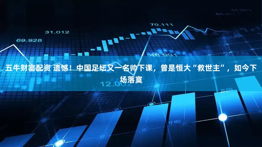 五牛财富配资 遗憾！中国足坛又一名帅下课，曾是恒大“救世主”，如今下场落寞
