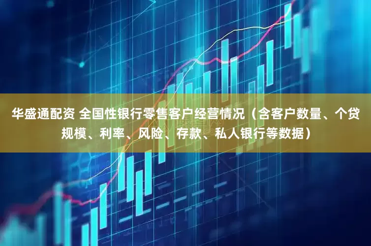 华盛通配资 全国性银行零售客户经营情况(含客户数量、个贷规模、利率、风险、存款、私人银行等数据)