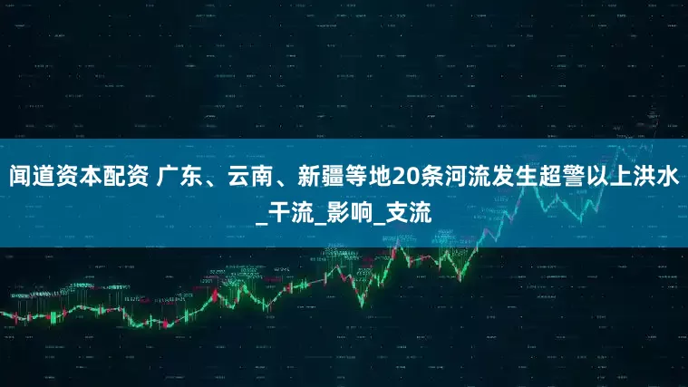 闻道资本配资 广东、云南、新疆等地20条河流发生超警以上洪水_干流_影响_支流