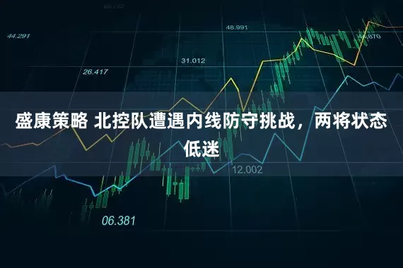 盛康策略 北控队遭遇内线防守挑战,两将状态低迷
