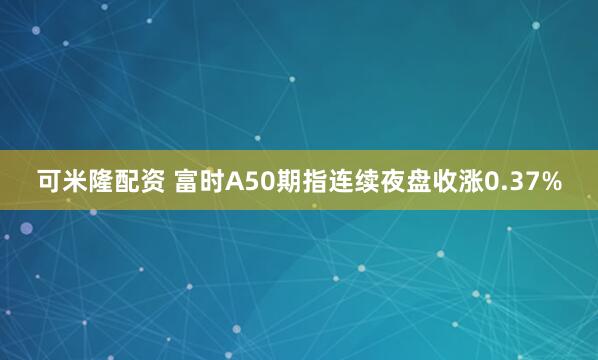 可米隆配资 富时A50期指连续夜盘收涨0.37%