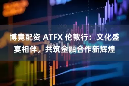 博竟配资 ATFX 伦敦行:文化盛宴相伴,共筑金融合作新辉煌