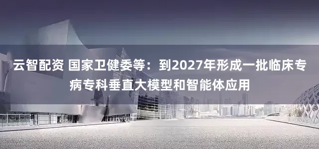 云智配资 国家卫健委等：到2027年形成一批临床专病专科垂直大模型和智能体应用