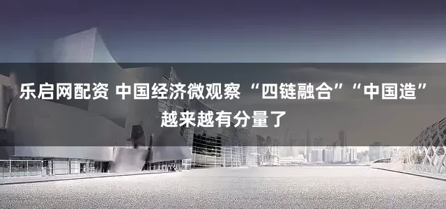 乐启网配资 中国经济微观察 “四链融合”“中国造”越来越有分量了