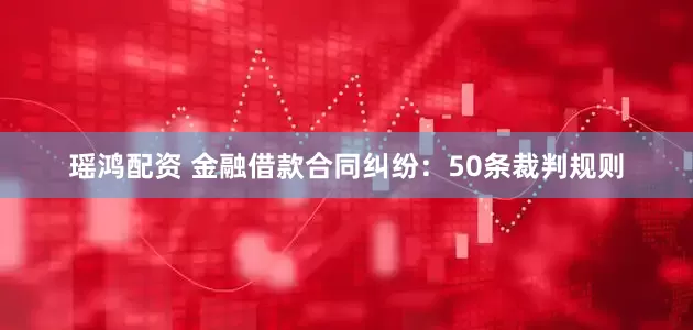瑶鸿配资 金融借款合同纠纷：50条裁判规则