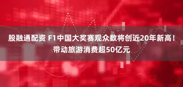 股融通配资 F1中国大奖赛观众数将创近20年新高！带动旅游消费超50亿元